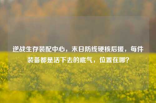 逆战生存装配中心,末日防线硬核后援,每件装备都是活下去的底气,位置在哪?