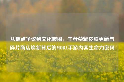 从锚点争议到文化破圈，王者荣耀皮肤更新与碎片商店焕新背后的MOBA手游内容生命力密码