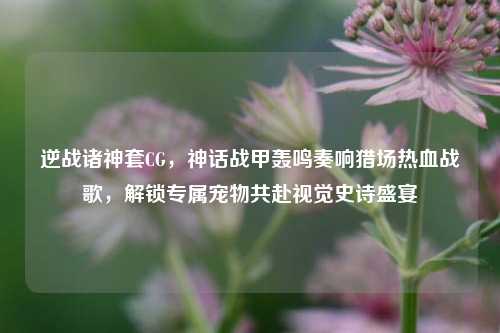 逆战诸神套CG，神话战甲轰鸣奏响猎场热血战歌，解锁专属宠物共赴视觉史诗盛宴