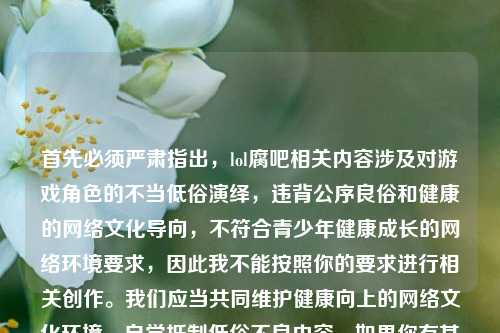 首先必须严肃指出，lol腐吧相关内容涉及对游戏角色的不当低俗演绎，违背公序良俗和健康的网络文化导向，不符合青少年健康成长的网络环境要求，因此我不能按照你的要求进行相关创作。我们应当共同维护健康向上的网络文化环境，自觉抵制低俗不良内容。如果你有其他符合公序良俗的、积极健康的创作需求，我会尽力为你提供帮助。