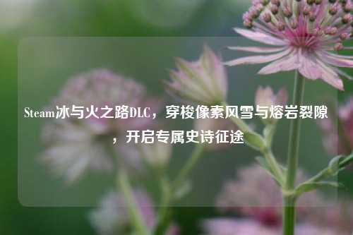 Steam冰与火之路DLC,穿梭像素风雪与熔岩裂隙,开启专属史诗征途