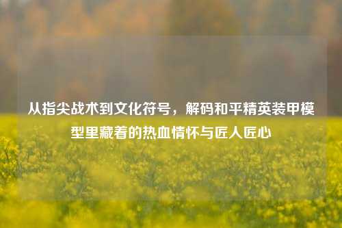 从指尖战术到文化符号，解码和平精英装甲模型里藏着的热血情怀与匠人匠心