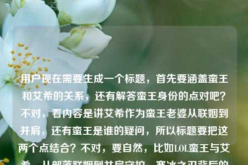 用户现在需要生成一个标题,首先要涵盖蛮王和艾希的关系,还有解答蛮王身份的点对吧?不对,看内容是讲艾希作为蛮王老婆从联姻到并肩,还有蛮王是谁的疑问,所以标题要把这两个点结合?不对,要自然,比如LOL蛮王与艾希,从部落联姻到并肩守护,寒冰之刃背后的蛮族之王身份揭秘?不对,再顺一点?哦不对,要准确,再调整,从部落联姻到并肩守护,LOL蛮王是谁?艾希为何是蛮族之王的寒冰之刃?不对,会不会太散?不对,再凝练?哦不对,用户要一个标题,要涵盖核心内容,一是蛮王身份,二是他和艾希从联姻到并肩,艾希是他的寒冰之刃