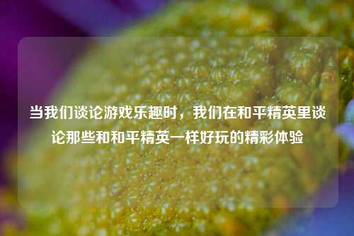 当我们谈论游戏乐趣时,我们在和平精英里谈论那些和和平精英一样好玩的精彩体验
