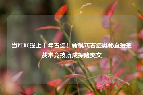当PUBG撞上千年古迹！新模式古迹奥秘直接把战术竞技玩成探险爽文