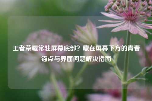 王者荣耀常驻屏幕底部？藏在屏幕下方的青春锚点与界面问题解决指南