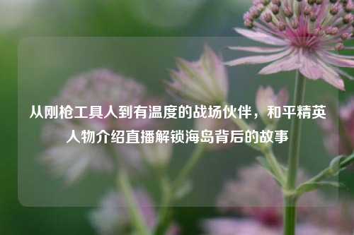 从刚枪工具人到有温度的战场伙伴，和平精英人物介绍直播解锁海岛背后的故事