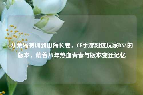 从荒岛特训到山海长卷，CF手游刻进玩家DNA的版本，藏着八年热血青春与版本变迁记忆