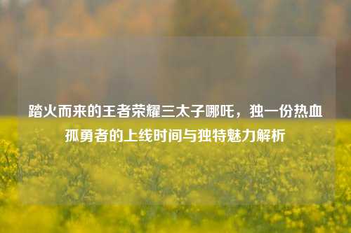 踏火而来的王者荣耀三太子哪吒,独一份热血孤勇者的上线时间与独特魅力解析