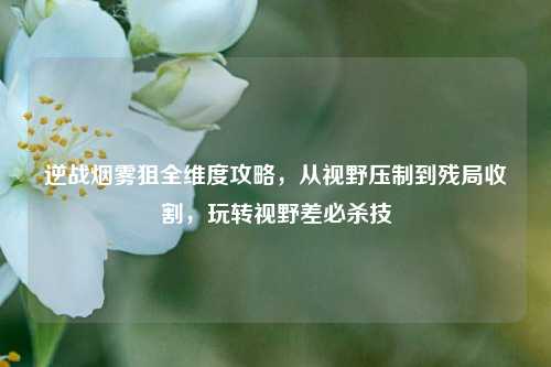 逆战烟雾狙全维度攻略，从视野压制到残局收割，玩转视野差必杀技