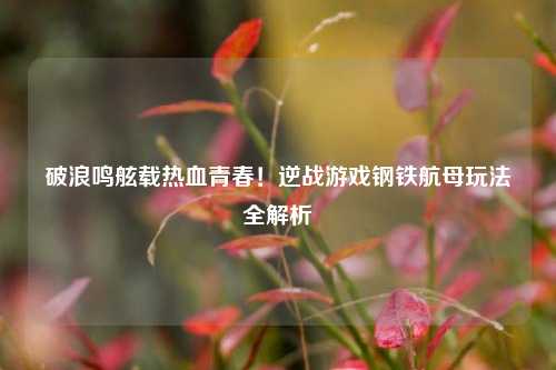 破浪鸣舷载热血青春!逆战游戏钢铁航母玩法全解析