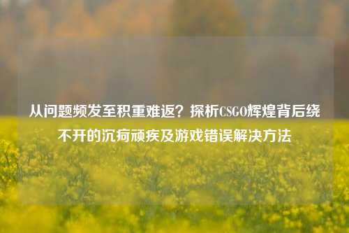 从问题频发至积重难返?探析CSGO辉煌背后绕不开的沉疴顽疾及游戏错误解决方法