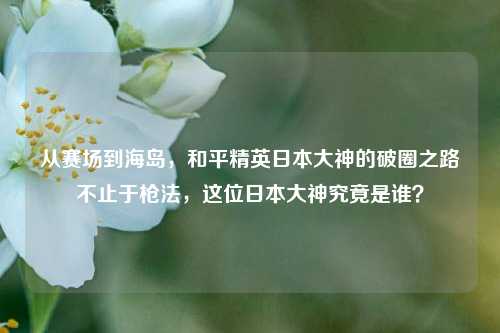 从赛场到海岛,和平精英日本大神的破圈之路不止于枪法,这位日本大神究竟是谁?