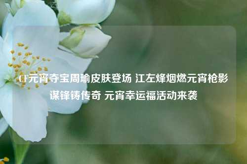 CF元宵夺宝周瑜皮肤登场 江左烽烟燃元宵枪影谋锋铸传奇 元宵幸运福活动来袭