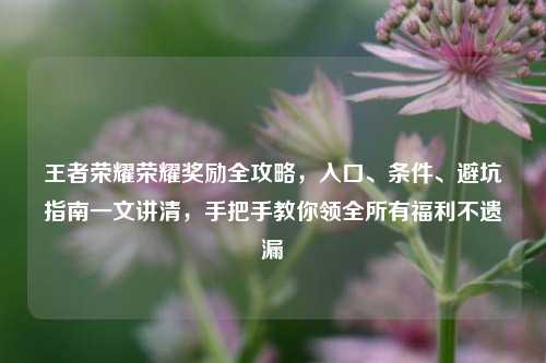 王者荣耀荣耀奖励全攻略，入口、条件、避坑指南一文讲清，手把手教你领全所有福利不遗漏