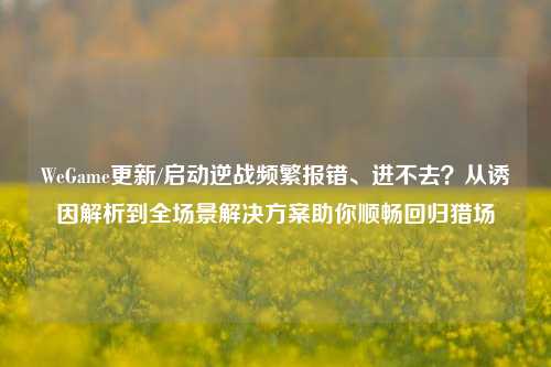 WeGame更新/启动逆战频繁报错、进不去？从诱因解析到全场景解决方案助你顺畅回归猎场