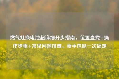 燃气灶换电池超详细分步指南,位置查找+操作步骤+常见问题排查,新手也能一次搞定