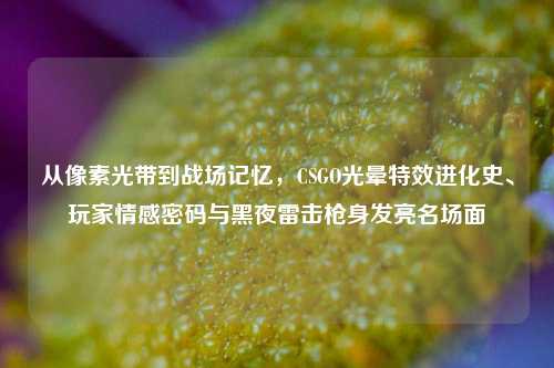 从像素光带到战场记忆,CSGO光晕特效进化史、玩家情感密码与黑夜雷击枪身发亮名场面