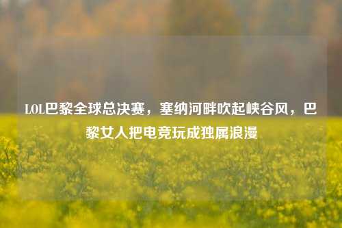 LOL巴黎全球总决赛，塞纳河畔吹起峡谷风，巴黎女人把电竞玩成独属浪漫