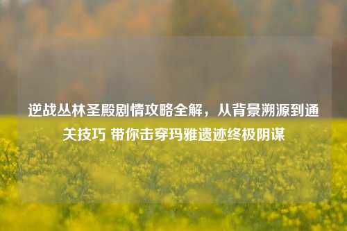 逆战丛林圣殿剧情攻略全解,从背景溯源到通关技巧 带你击穿玛雅遗迹终极阴谋