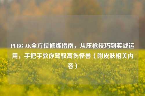 PUBG AK全方位修炼指南,从压枪技巧到实战运用,手把手教你驾驭高伤怪兽(附皮肤相关内容)