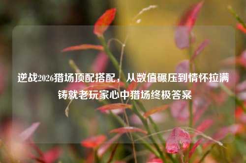 逆战2026猎场顶配搭配,从数值碾压到情怀拉满 铸就老玩家心中猎场终极答案
