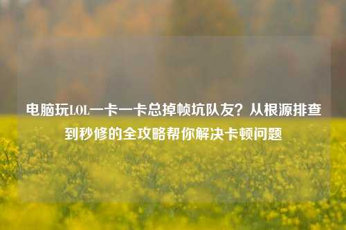电脑玩LOL一卡一卡总掉帧坑队友?从根源排查到秒修的全攻略帮你解决卡顿问题