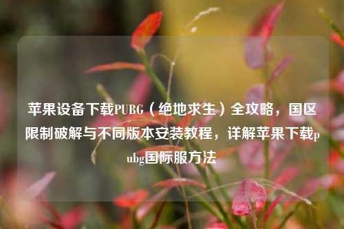 苹果设备下载PUBG（绝地求生）全攻略，国区限制破解与不同版本安装教程，详解苹果下载pubg国际服方法