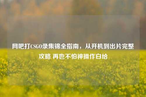 网吧打CSGO录集锦全指南，从开机到出片完整攻略 再也不怕神操作白给