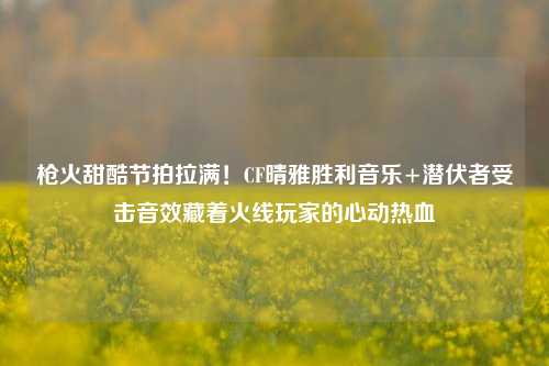 枪火甜酷节拍拉满！CF晴雅胜利音乐+潜伏者受击音效藏着火线玩家的心动热血