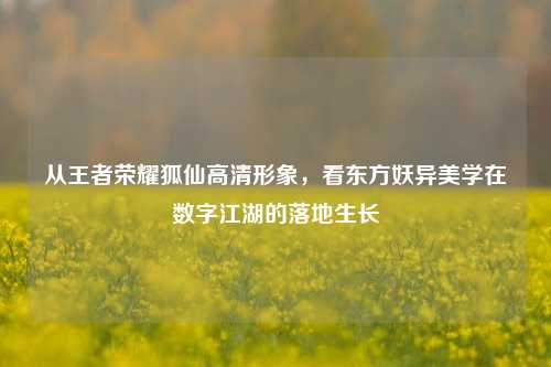 从王者荣耀狐仙高清形象，看东方妖异美学在数字江湖的落地生长