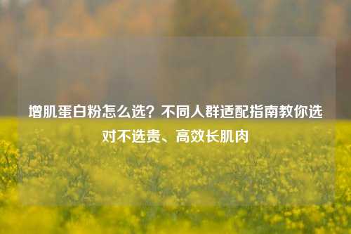 增肌蛋白粉怎么选？不同人群适配指南教你选对不选贵、高效长肌肉