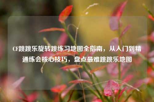 CF跳跳乐旋转跳练习地图全指南，从入门到精通练会核心技巧，盘点最难跳跳乐地图
