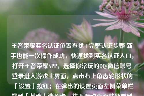 王者荣耀实名认证位置查找+完整认证步骤 新手也能一次操作成功，快速找到实名认证入口，打开王者荣耀APP，选择你常玩的QQ/微信账号登录进入游戏主界面，点击右上角齿轮形状的「设置」按钮；在弹出的设置页面左侧菜单栏找到「基础」选项卡，往下滑动页面就能看到「实名认证」的专属入口，直接点击就能进入实名认证信息页面，在这里可以直接查看当前账号绑定的实名状态、已绑定的实名信息片段。，未完成认证的补全操作步骤，如果进入页面后显示未实名认证，直接点击页面里的「去认证」按钮，按照弹窗提示输入本人真实姓名、对应身份
