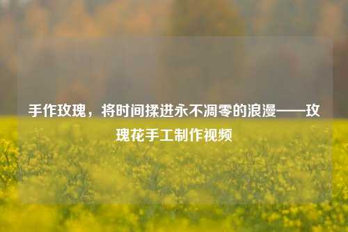 手作玫瑰，将时间揉进永不凋零的浪漫——玫瑰花手工制作视频