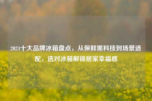 2024十大品牌冰箱盘点，从保鲜黑科技到场景适配，选对冰箱解锁居家幸福感