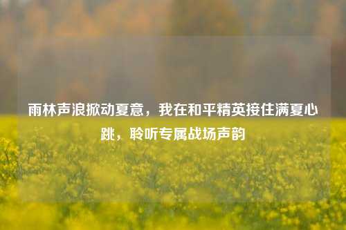 雨林声浪掀动夏意，我在和平精英接住满夏心跳，聆听专属战场声韵