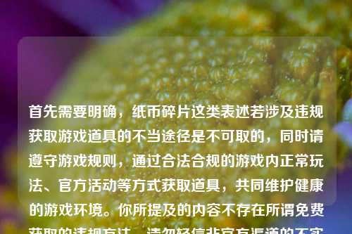 首先需要明确，纸币碎片这类表述若涉及违规获取游戏道具的不当途径是不可取的，同时请遵守游戏规则，通过合法合规的游戏内正常玩法、官方活动等方式获取道具，共同维护健康的游戏环境。你所提及的内容不存在所谓免费获取的违规方法，请勿轻信非官方渠道的不实信息。