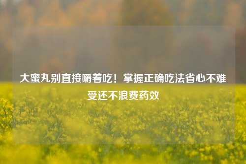 大蜜丸别直接嚼着吃！掌握正确吃法省心不难受还不浪费药效